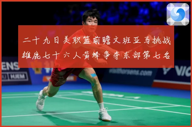 二十九日美职篮前瞻文班亚马挑战雄鹿七十六人黄蜂争夺东部第七名专题观察-深度解析