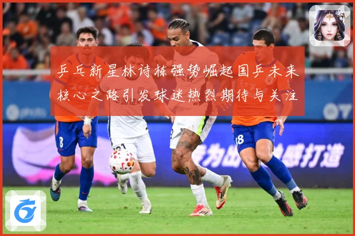 乒乓新星林诗栋强势崛起国乒未来核心之路引发球迷热烈期待与关注赛场解读-深度解析
