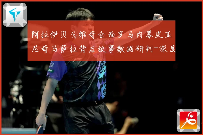 阿拉伊贝戈维奇会面罗马内幕皮亚尼奇马萨拉背后故事数据研判-深度解析