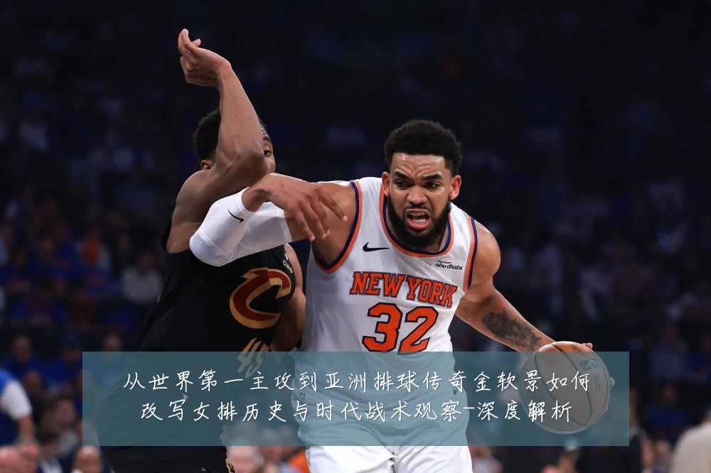 从世界第一主攻到亚洲排球传奇金软景如何改写女排历史与时代战术观察-深度解析